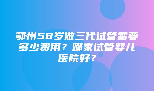 鄂州58岁做三代试管需要多少费用？哪家试管婴儿医院好？