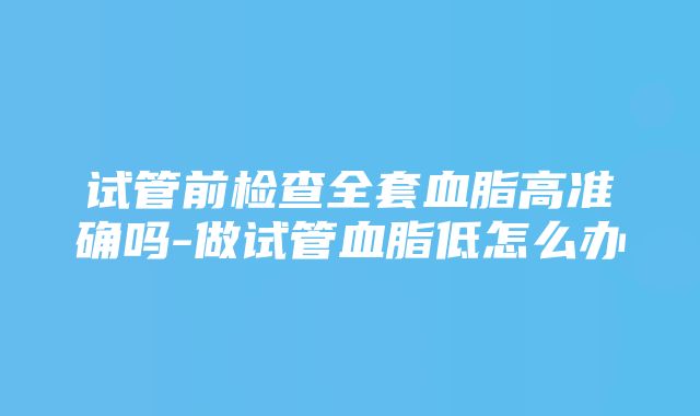 试管前检查全套血脂高准确吗-做试管血脂低怎么办