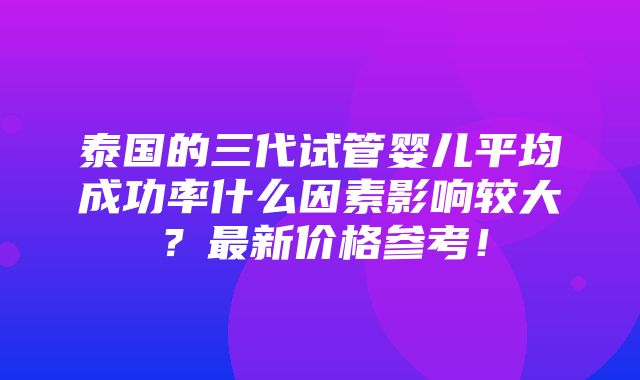 泰国的三代试管婴儿平均成功率什么因素影响较大？最新价格参考！