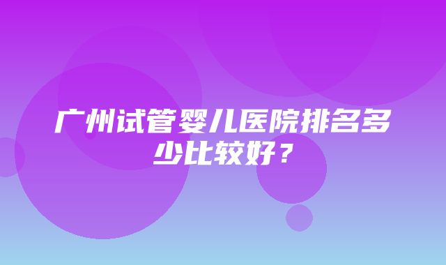 广州试管婴儿医院排名多少比较好？