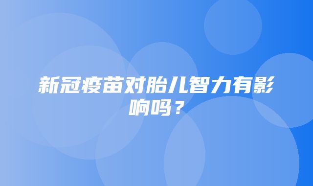 新冠疫苗对胎儿智力有影响吗？