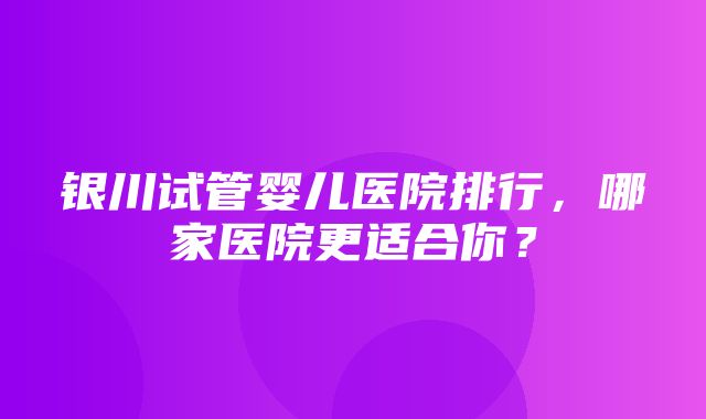 银川试管婴儿医院排行，哪家医院更适合你？