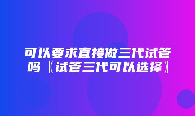 可以要求直接做三代试管吗〖试管三代可以选择〗