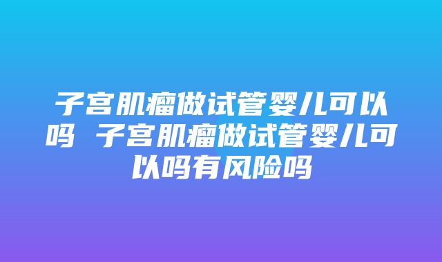 子宫肌瘤做试管婴儿可以吗 子宫肌瘤做试管婴儿可以吗有风险吗