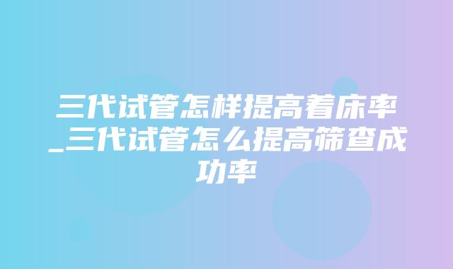 三代试管怎样提高着床率_三代试管怎么提高筛查成功率