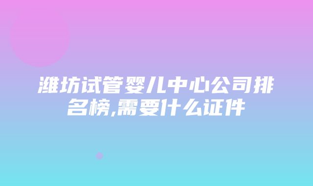 潍坊试管婴儿中心公司排名榜,需要什么证件