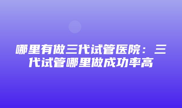 哪里有做三代试管医院：三代试管哪里做成功率高