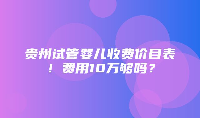 贵州试管婴儿收费价目表！费用10万够吗？