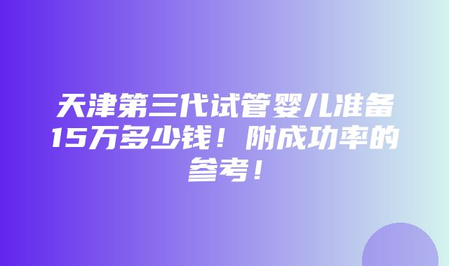 天津第三代试管婴儿准备15万多少钱！附成功率的参考！