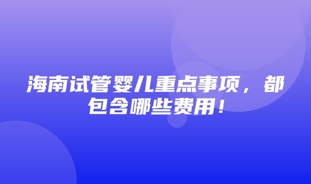 海南试管婴儿重点事项，都包含哪些费用！