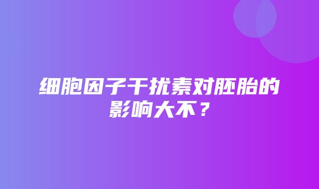 细胞因子干扰素对胚胎的影响大不？