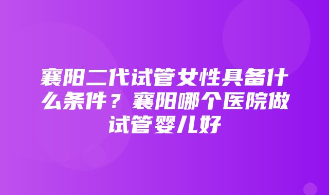 襄阳二代试管女性具备什么条件？襄阳哪个医院做试管婴儿好