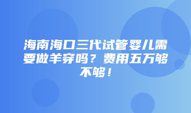 海南海口三代试管婴儿需要做羊穿吗？费用五万够不够！