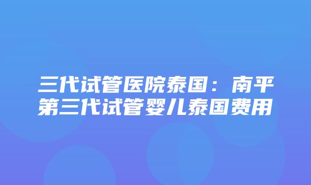 三代试管医院泰国：南平第三代试管婴儿泰国费用