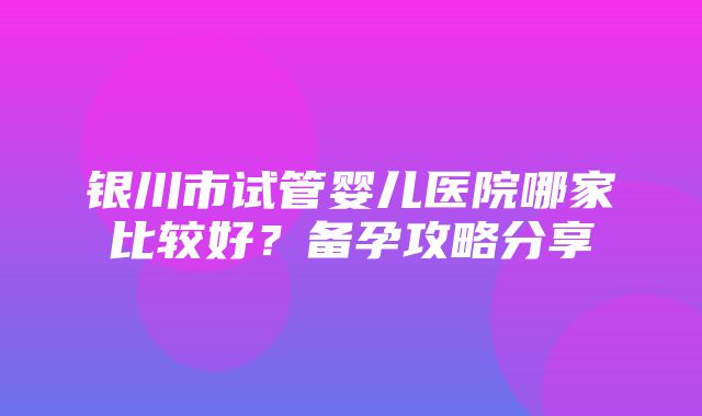 银川市试管婴儿医院哪家比较好？备孕攻略分享