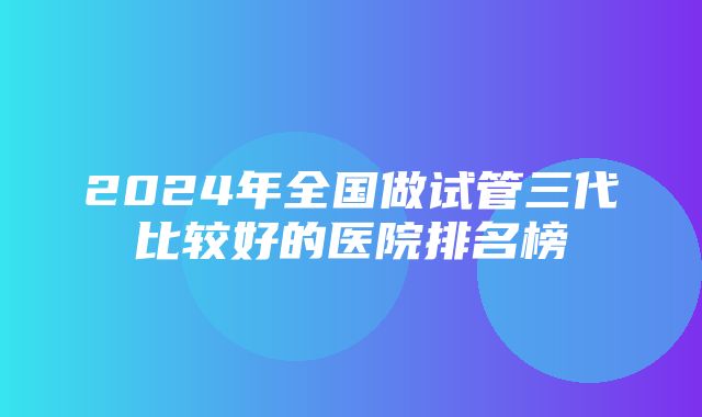 2024年全国做试管三代比较好的医院排名榜