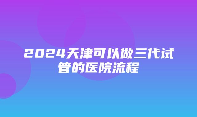 2024天津可以做三代试管的医院流程