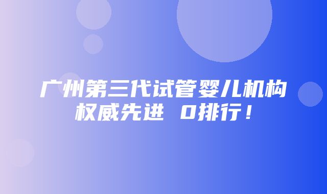 广州第三代试管婴儿机构权威先进 0排行！