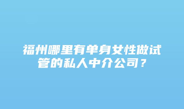 福州哪里有单身女性做试管的私人中介公司？