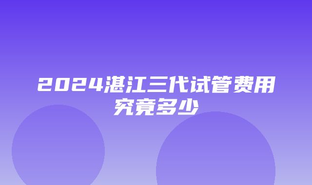 2024湛江三代试管费用究竟多少