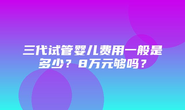 三代试管婴儿费用一般是多少？8万元够吗？