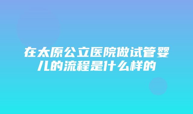 在太原公立医院做试管婴儿的流程是什么样的