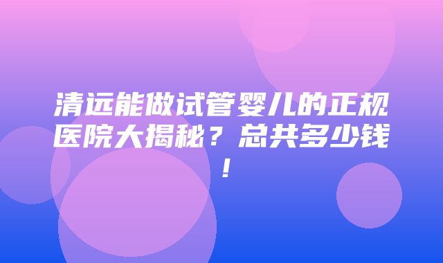 清远能做试管婴儿的正规医院大揭秘？总共多少钱！