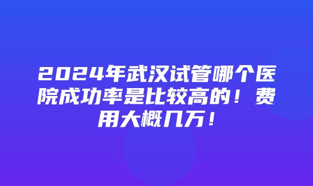 2024年武汉试管哪个医院成功率是比较高的！费用大概几万！