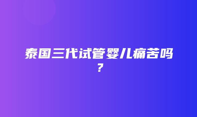 泰国三代试管婴儿痛苦吗？