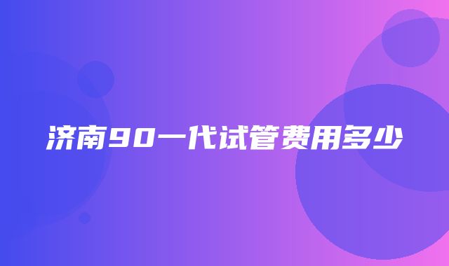 济南90一代试管费用多少