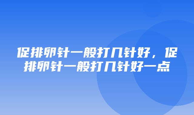 促排卵针一般打几针好，促排卵针一般打几针好一点