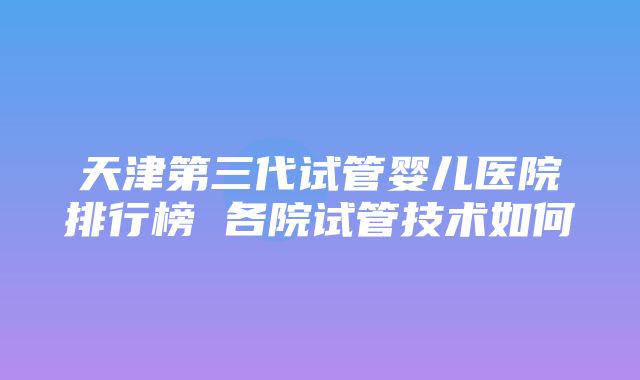 天津第三代试管婴儿医院排行榜 各院试管技术如何