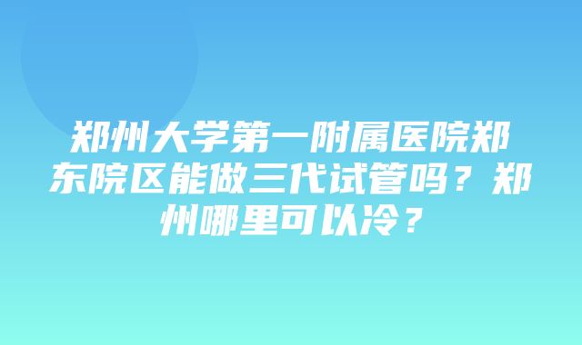 郑州大学第一附属医院郑东院区能做三代试管吗？郑州哪里可以冷？