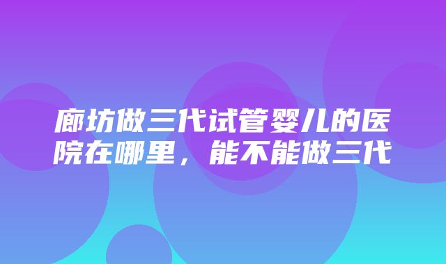 廊坊做三代试管婴儿的医院在哪里，能不能做三代