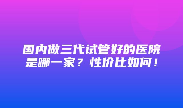 国内做三代试管好的医院是哪一家？性价比如何！