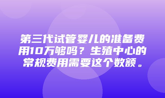 第三代试管婴儿的准备费用10万够吗？生殖中心的常规费用需要这个数额。