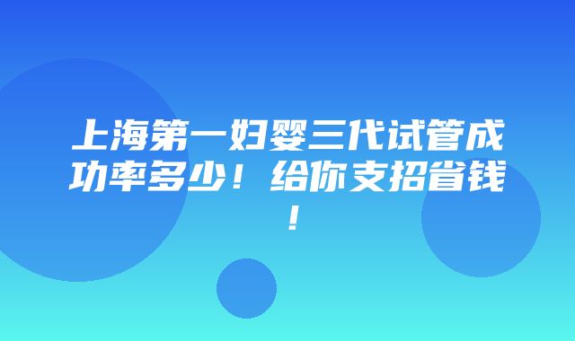 上海第一妇婴三代试管成功率多少！给你支招省钱！