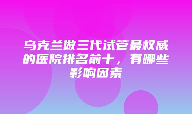 乌克兰做三代试管最权威的医院排名前十，有哪些影响因素