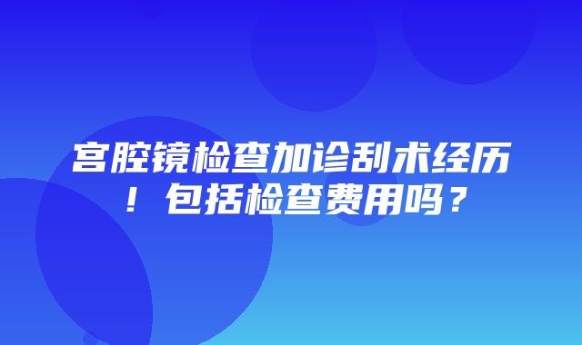 宫腔镜检查加诊刮术经历！包括检查费用吗？