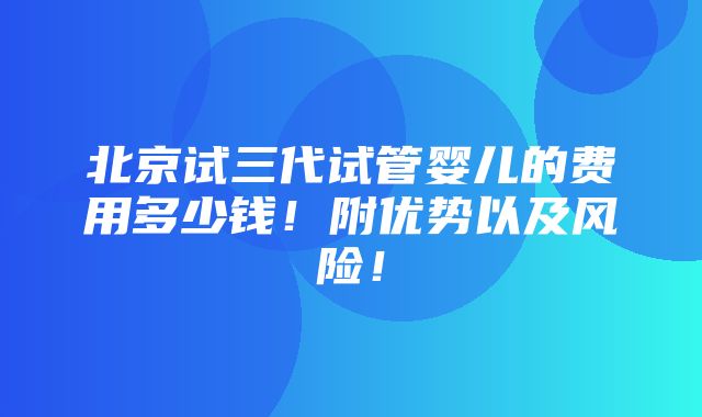 北京试三代试管婴儿的费用多少钱！附优势以及风险！