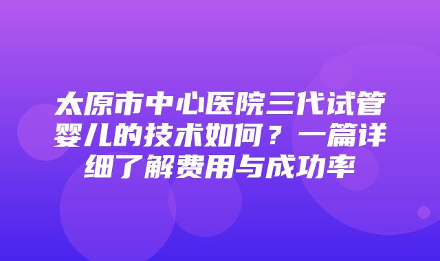 太原市中心医院三代试管婴儿的技术如何？一篇详细了解费用与成功率