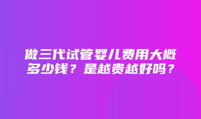 做三代试管婴儿费用大概多少钱？是越贵越好吗？