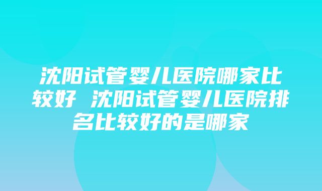 沈阳试管婴儿医院哪家比较好 沈阳试管婴儿医院排名比较好的是哪家