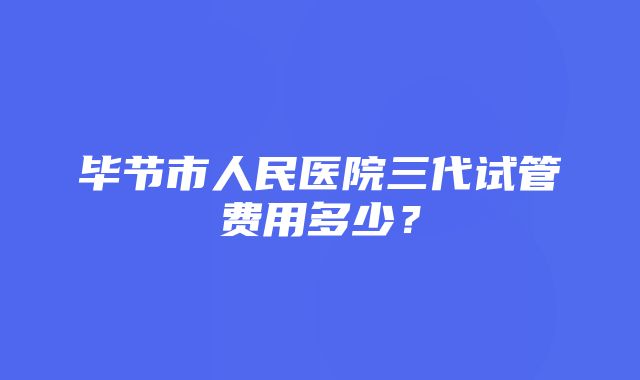 毕节市人民医院三代试管费用多少？