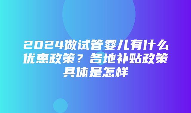 2024做试管婴儿有什么优惠政策？各地补贴政策具体是怎样