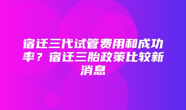 宿迁三代试管费用和成功率？宿迁三胎政策比较新消息