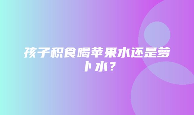 孩子积食喝苹果水还是萝卜水？