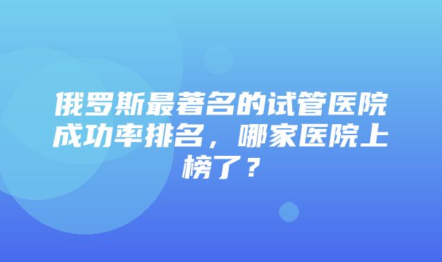 俄罗斯最著名的试管医院成功率排名，哪家医院上榜了？