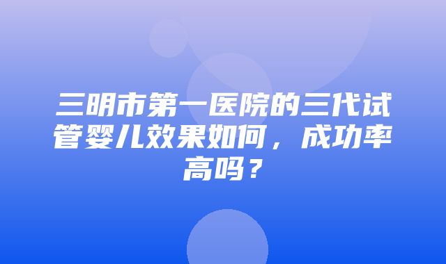 三明市第一医院的三代试管婴儿效果如何，成功率高吗？