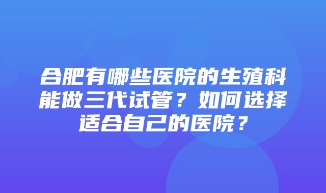 合肥有哪些医院的生殖科能做三代试管？如何选择适合自己的医院？